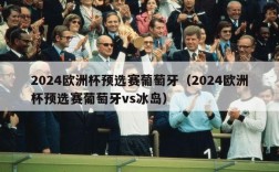 2024欧洲杯预选赛葡萄牙（2024欧洲杯预选赛葡萄牙vs冰岛）